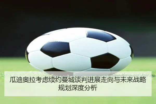 瓜迪奥拉考虑续约曼城谈判进展走向与未来战略规划深度分析