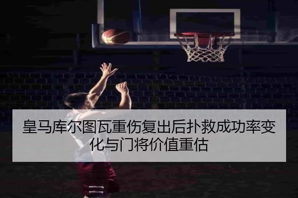 皇马库尔图瓦重伤复出后扑救成功率变化与门将价值重估