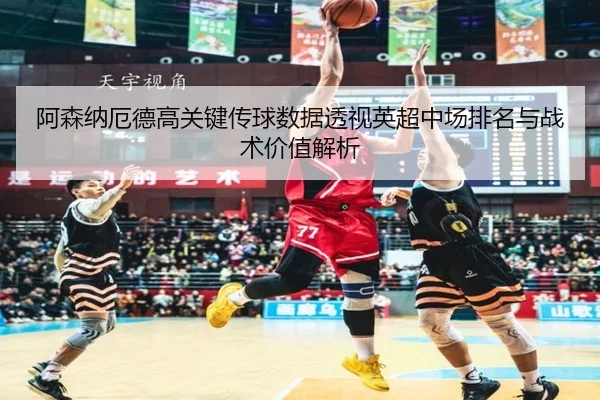 阿森纳厄德高关键传球数据透视英超中场排名与战术价值解析