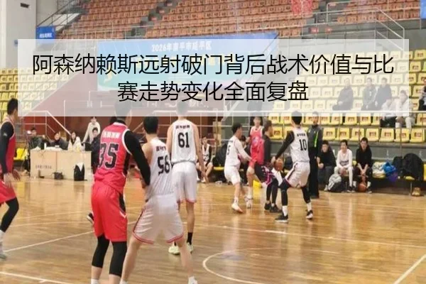 阿森纳赖斯远射破门背后战术价值与比赛走势变化全面复盘