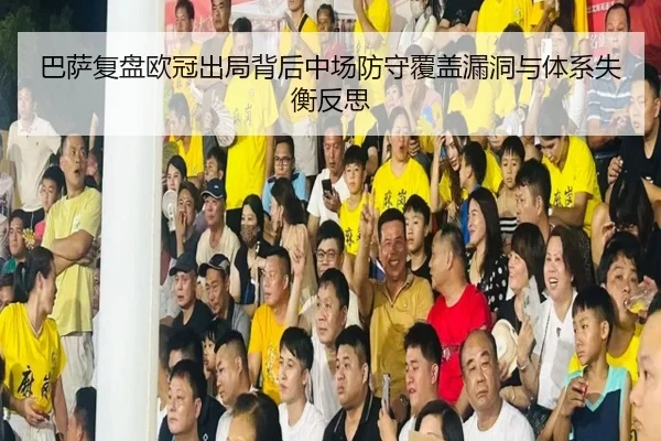 巴萨复盘欧冠出局背后中场防守覆盖漏洞与体系失衡反思