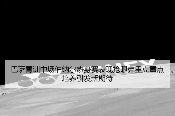 巴萨青训中场伯纳尔热身赛表现抢眼弗里克重点培养引发新期待